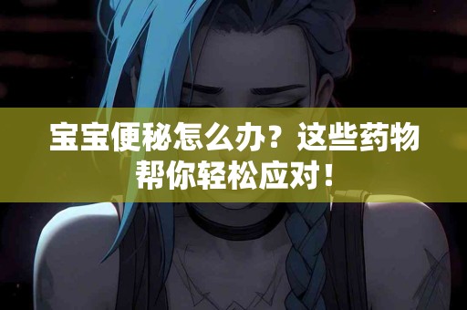 宝宝便秘怎么办？这些药物帮你轻松应对！