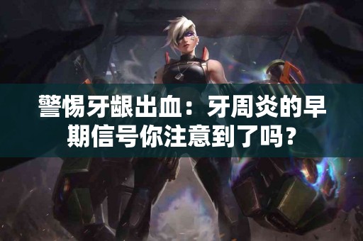 警惕牙龈出血：牙周炎的早期信号你注意到了吗？