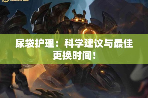 尿袋护理：科学建议与最佳更换时间！