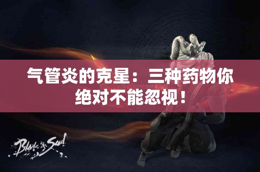 气管炎的克星：三种药物你绝对不能忽视！