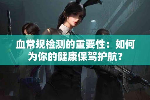 血常规检测的重要性：如何为你的健康保驾护航？