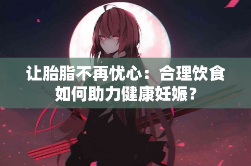 让胎脂不再忧心：合理饮食如何助力健康妊娠？