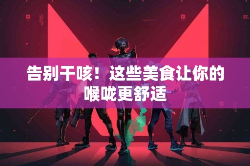 告别干咳！这些美食让你的喉咙更舒适