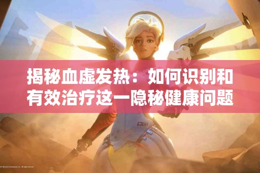 揭秘血虚发热：如何识别和有效治疗这一隐秘健康问题