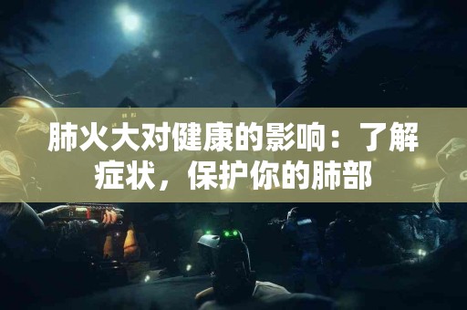 肺火大对健康的影响：了解症状，保护你的肺部