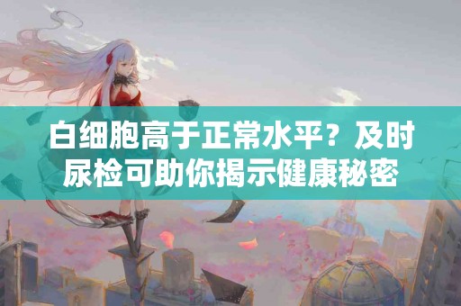 白细胞高于正常水平？及时尿检可助你揭示健康秘密