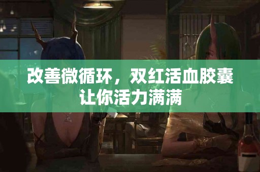 改善微循环，双红活血胶囊让你活力满满