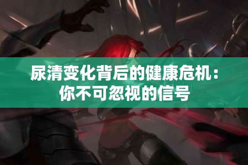 尿清变化背后的健康危机：你不可忽视的信号