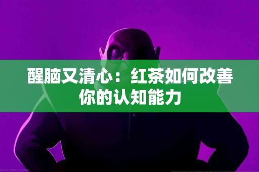 醒脑又清心：红茶如何改善你的认知能力