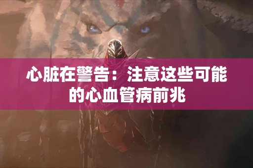 心脏在警告：注意这些可能的心血管病前兆