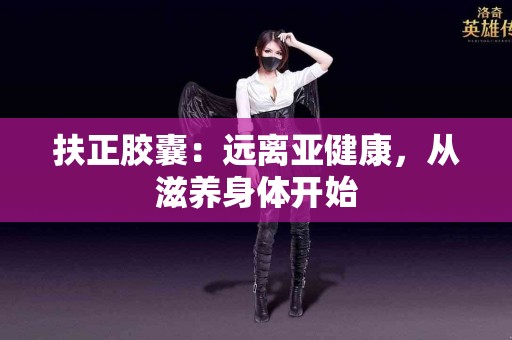 扶正胶囊：远离亚健康，从滋养身体开始