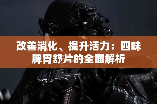 改善消化、提升活力：四味脾胃舒片的全面解析