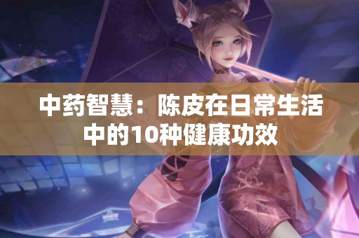 中药智慧：陈皮在日常生活中的10种健康功效