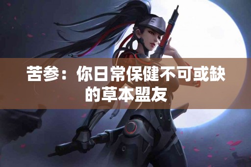 苦参：你日常保健不可或缺的草本盟友