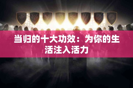 当归的十大功效：为你的生活注入活力