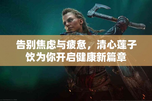告别焦虑与疲惫，清心莲子饮为你开启健康新篇章