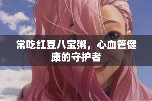 常吃红豆八宝粥，心血管健康的守护者