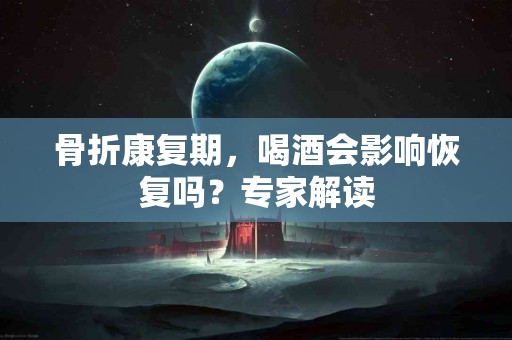 骨折康复期，喝酒会影响恢复吗？专家解读