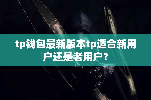 tp钱包最新版本tp适合新用户还是老用户？