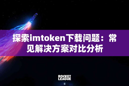 探索imtoken下载问题：常见解决方案对比分析