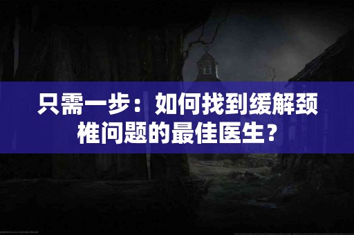 只需一步：如何找到缓解颈椎问题的最佳医生？