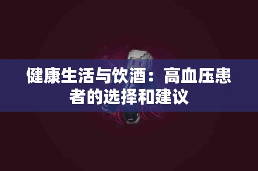 健康生活与饮酒：高血压患者的选择和建议