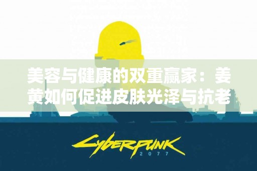 美容与健康的双重赢家：姜黄如何促进皮肤光泽与抗老化？