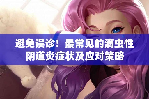 避免误诊！最常见的滴虫性阴道炎症状及应对策略