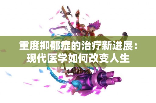 重度抑郁症的治疗新进展：现代医学如何改变人生