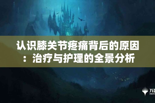认识膝关节疼痛背后的原因：治疗与护理的全景分析