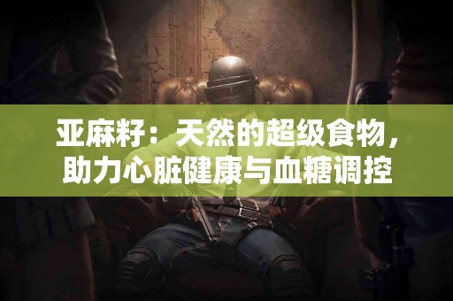 亚麻籽：天然的超级食物，助力心脏健康与血糖调控