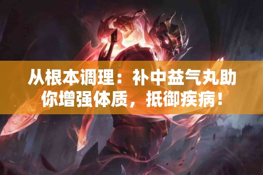 从根本调理：补中益气丸助你增强体质，抵御疾病！