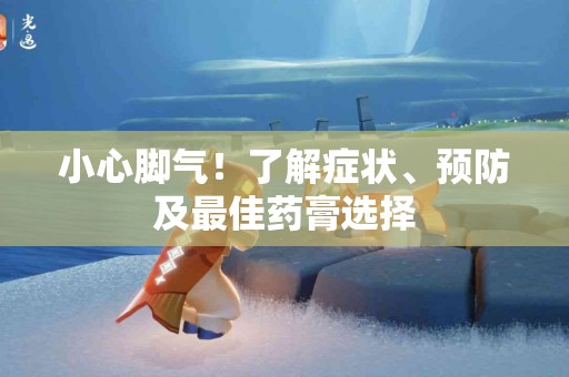小心脚气！了解症状、预防及最佳药膏选择