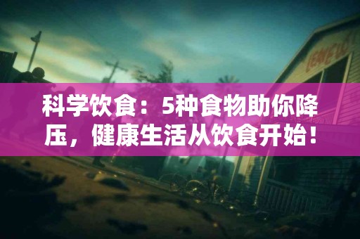科学饮食：5种食物助你降压，健康生活从饮食开始！