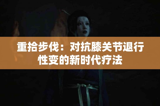 重拾步伐：对抗膝关节退行性变的新时代疗法