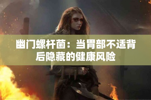 幽门螺杆菌：当胃部不适背后隐藏的健康风险