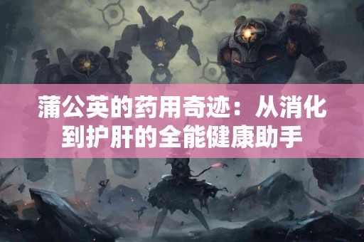 蒲公英的药用奇迹：从消化到护肝的全能健康助手