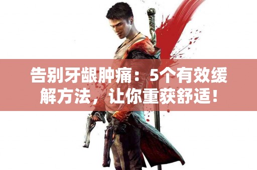 告别牙龈肿痛：5个有效缓解方法，让你重获舒适！