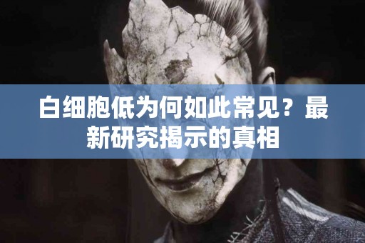白细胞低为何如此常见？最新研究揭示的真相