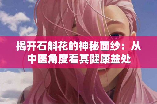 揭开石斛花的神秘面纱：从中医角度看其健康益处