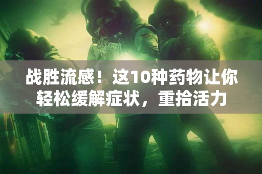 战胜流感！这10种药物让你轻松缓解症状，重拾活力