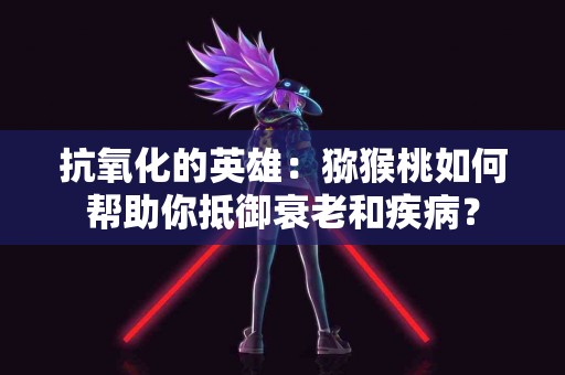抗氧化的英雄：猕猴桃如何帮助你抵御衰老和疾病？
