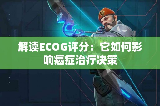 解读ECOG评分：它如何影响癌症治疗决策