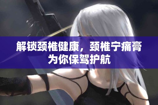 解锁颈椎健康，颈椎宁痛膏为你保驾护航