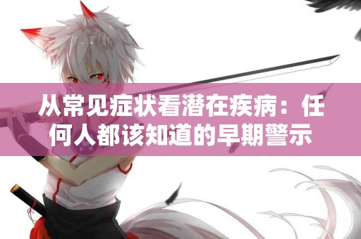 从常见症状看潜在疾病：任何人都该知道的早期警示
