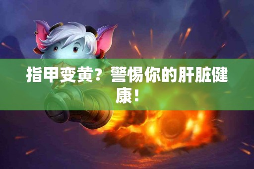 指甲变黄？警惕你的肝脏健康！