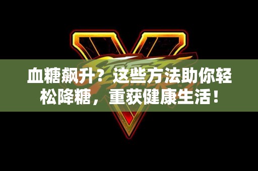 血糖飙升？这些方法助你轻松降糖，重获健康生活！