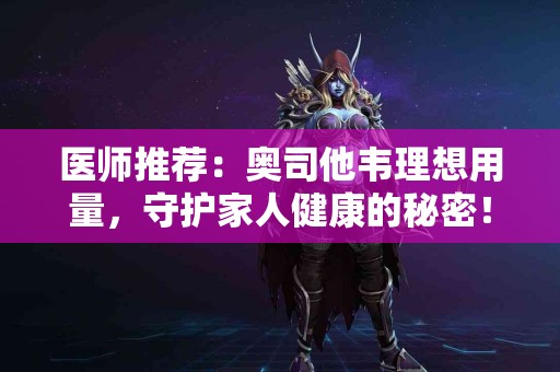 医师推荐：奥司他韦理想用量，守护家人健康的秘密！