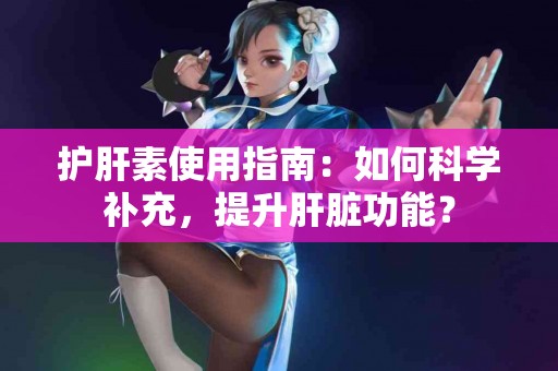 护肝素使用指南：如何科学补充，提升肝脏功能？
