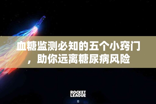 血糖监测必知的五个小窍门，助你远离糖尿病风险